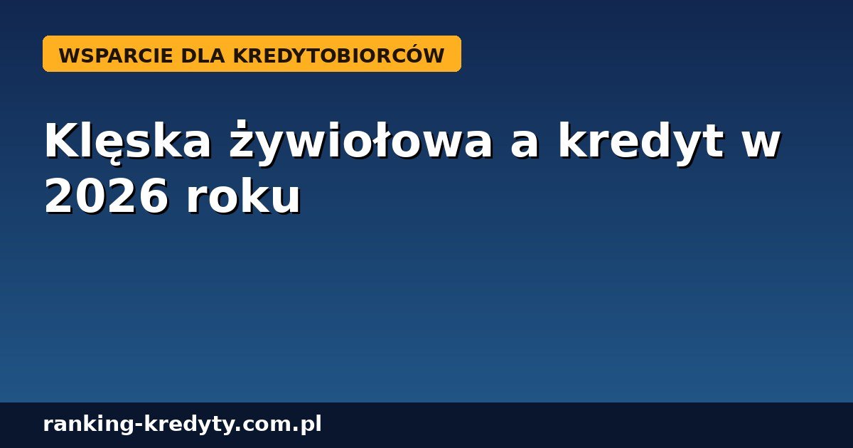 Klęska żywiołowa a kredyt w 2026 roku – jak zawiesić ratę, odebrać odszkodowanie i skorzystać z pomocy