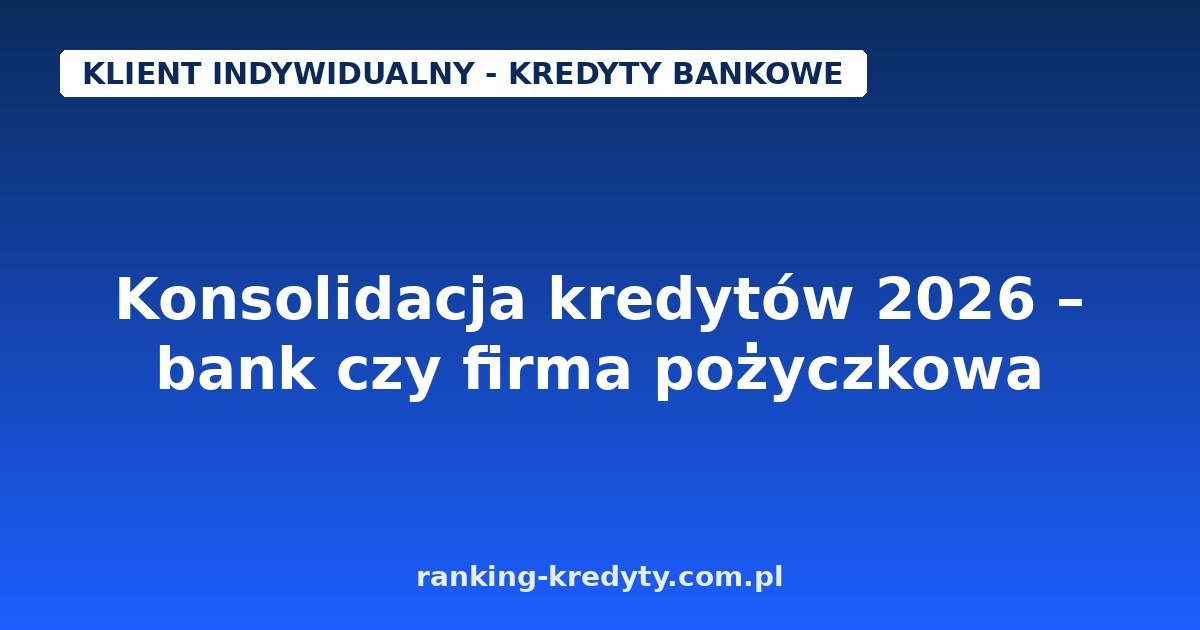 Konsolidacja kredytów 2026 – bank czy firma pożyczkowa