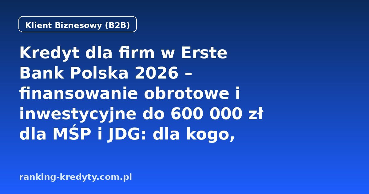 Kredyt dla firm w Erste Bank Polska 2026 – finansowanie obrotowe i inwestycyjne do 600 000 zł dla MŚP i JDG: dla kogo, wniosek online, dokumenty, czas decyzji, plusy i minusy