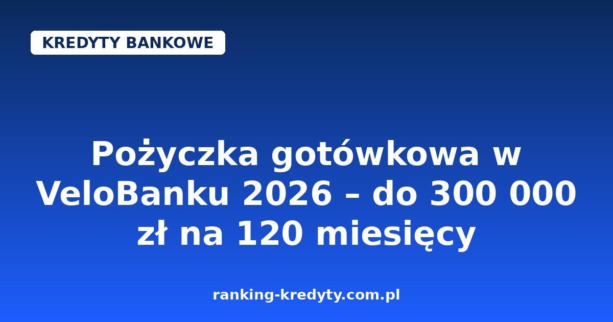 Pożyczka gotówkowa w VeloBanku 2026 – do 300 000 zł na 120 miesięcy, 0% prowizji i wniosek w 100% online