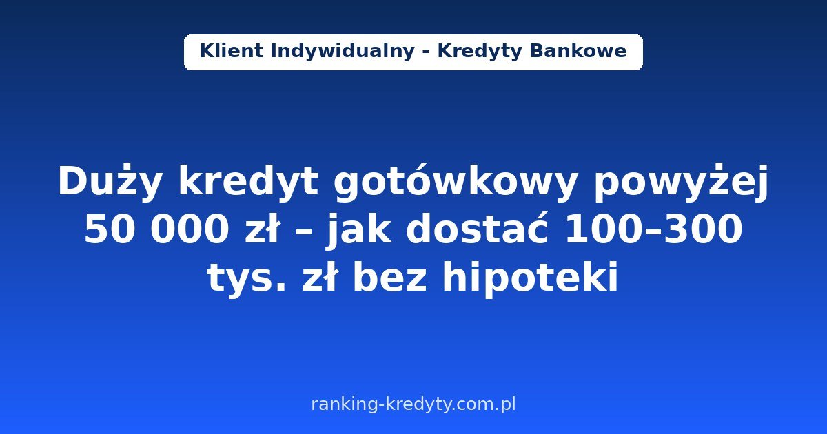 Duży kredyt gotówkowy powyżej 50 000 zł w 2026 – jak dostać 100–300 tys. zł bez hipoteki