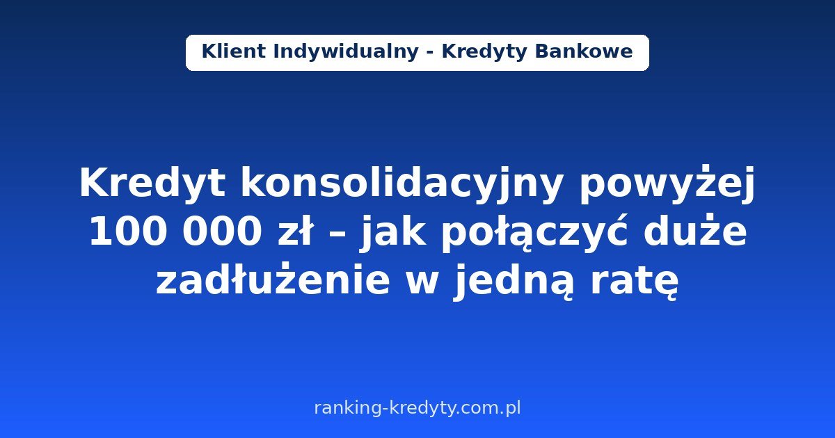 Kredyt konsolidacyjny powyżej 100 000 zł w 2026 – jak połączyć duże zadłużenie w jedną ratę