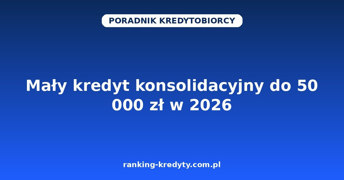 Mały kredyt konsolidacyjny do 50 000 zł w 2026 – jak połączyć kilka niewielkich rat w jedną: dla kogo, dokumenty, wniosek i pułapki